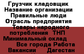 Грузчик-кладовщик › Название организации ­ Правильные люди › Отрасль предприятия ­ Товары народного потребления (ТНП) › Минимальный оклад ­ 26 000 - Все города Работа » Вакансии   . Дагестан респ.,Кизилюрт г.